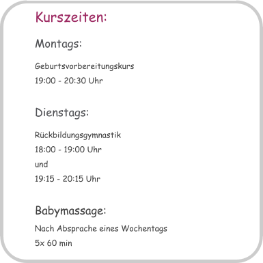 Kurszeiten: Montags: Geburtsvorbereitungskurs 19:00 - 20:30 Uhr  Dienstags: Rckbildungsgymnastik 18:00 - 19:00 Uhr und 19:15 - 20:15 Uhr  Babymassage: Nach Absprache eines Wochentags 5x 60 min